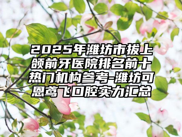 2025年潍坊市拔上颌前牙医院排名前十热门机构参考-潍坊可恩鸢飞口腔实力汇总