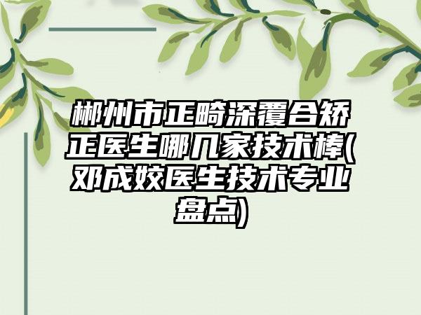 郴州市正畸深覆合矫正医生哪几家技术棒(邓成姣医生技术专业盘点)