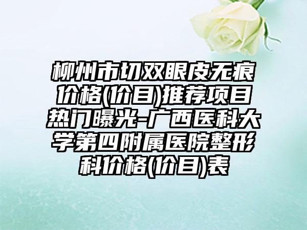 柳州市切双眼皮无痕价格(价目)推荐项目热门曝光-广西医科大学第四附属医院整形科价格(价目)表