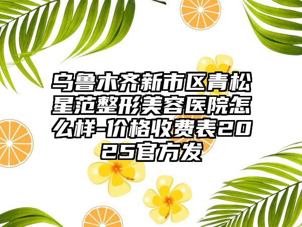 乌鲁木齐新市区青松星范整形美容医院怎么样-价格收费表2025官方发