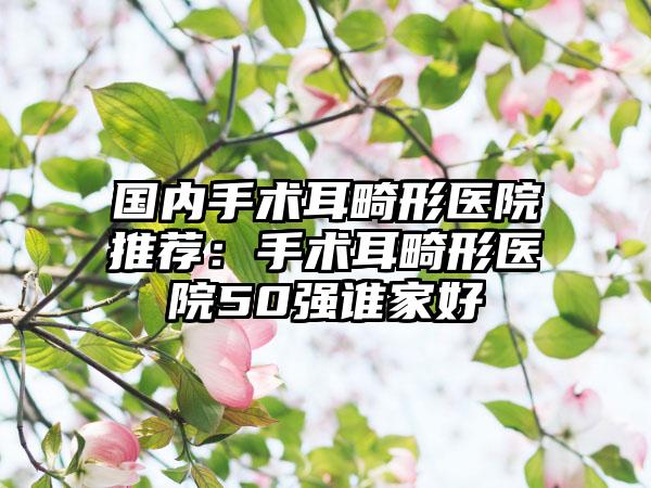 国内手术耳畸形医院推荐：手术耳畸形医院50强谁家好