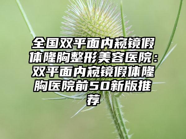 全国双平面内窥镜假体隆胸整形美容医院：双平面内窥镜假体隆胸医院前50新版推荐