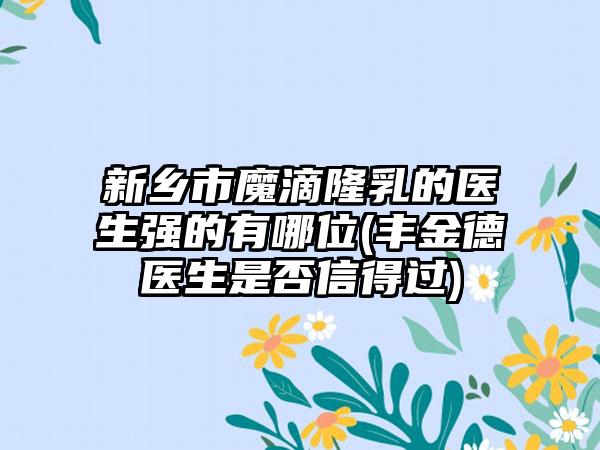 新乡市魔滴隆乳的医生强的有哪位(丰金德医生是否信得过)