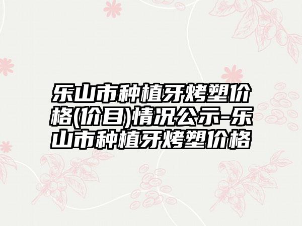 乐山市种植牙烤塑价格(价目)情况公示-乐山市种植牙烤塑价格