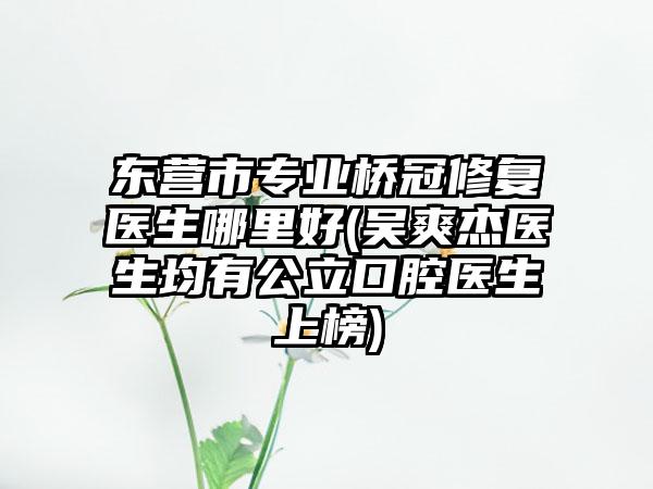 东营市专业桥冠修复医生哪里好(吴爽杰医生均有公立口腔医生上榜)