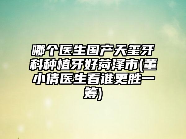 哪个医生国产天玺牙科种植牙好菏泽市(董小倩医生看谁更胜一筹)