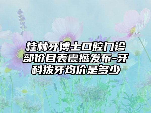 桂林牙博士口腔门诊部价目表震撼发布-牙科拨牙均价是多少