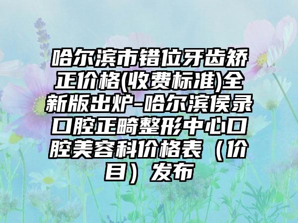 哈尔滨市错位牙齿矫正价格(收费标准)全新版出炉-哈尔滨侯录口腔正畸整形中心口腔美容科价格表（价目）发布