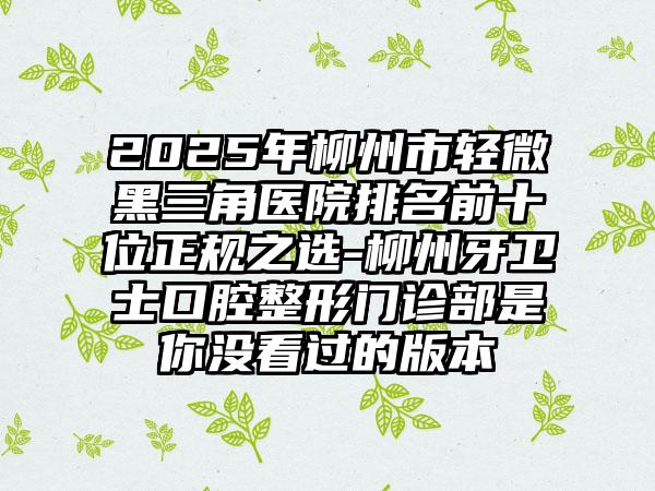 2025年柳州市轻微黑三角医院排名前十位正规之选-柳州牙卫士口腔整形门诊部是你没看过的版本