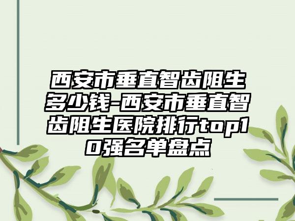 西安市垂直智齿阻生多少钱-西安市垂直智齿阻生医院排行top10强名单盘点