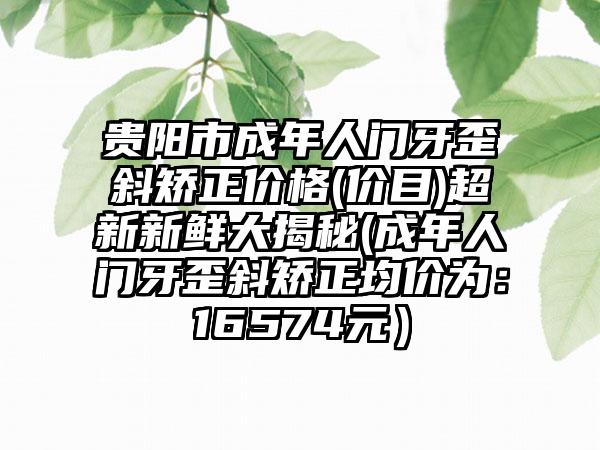贵阳市成年人门牙歪斜矫正价格(价目)超新新鲜大揭秘(成年人门牙歪斜矫正均价为：16574元）