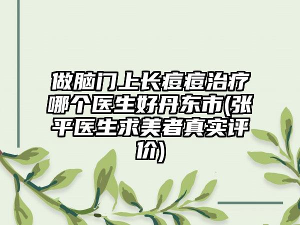 做脑门上长痘痘治疗哪个医生好丹东市(张平医生求美者真实评价)
