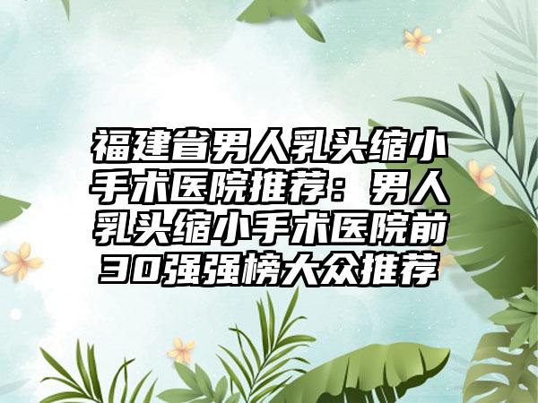 福建省男人乳头缩小手术医院推荐：男人乳头缩小手术医院前30强强榜大众推荐