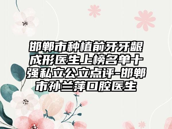 邯郸市种植前牙牙龈成形医生上榜名单十强私立公立点评-邯郸市孙兰萍口腔医生