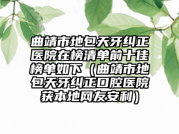曲靖市地包天牙纠正医院在榜清单前十佳榜单如下（曲靖市地包天牙纠正口腔医院获本地网友安利）