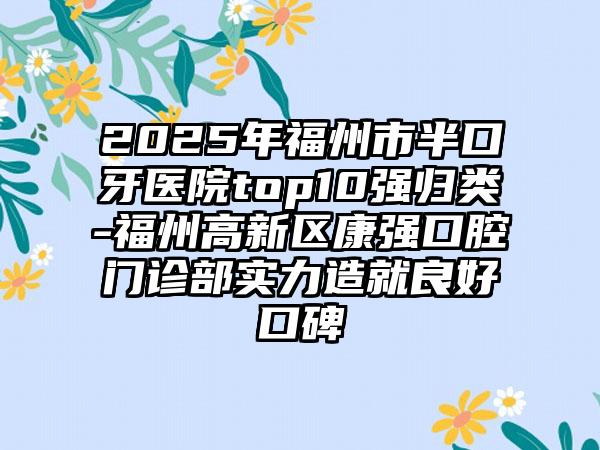 2025年福州市半口牙医院top10强归类-福州高新区康强口腔门诊部实力造就良好口碑