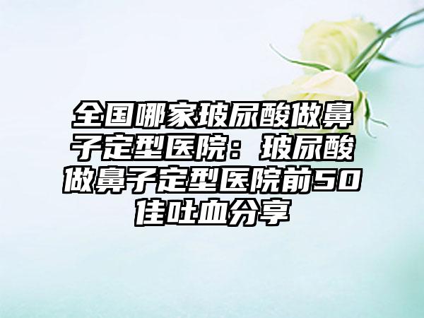 全国哪家玻尿酸做鼻子定型医院：玻尿酸做鼻子定型医院前50佳吐血分享