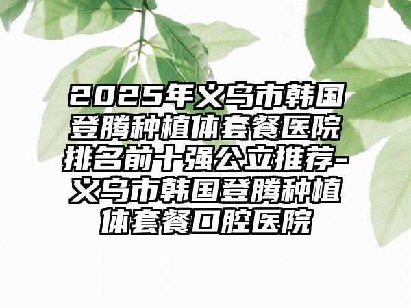 2025年义乌市韩国登腾种植体套餐医院排名前十强公立推荐-义乌市韩国登腾种植体套餐口腔医院