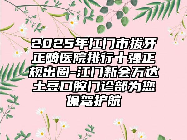 2025年江门市拔牙正畸医院排行十强正规出圈-江门新会万达土豆口腔门诊部为您保驾护航