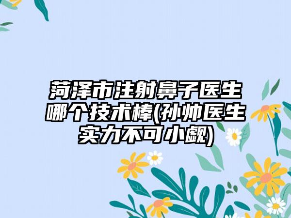 菏泽市注射鼻子医生哪个技术棒(孙帅医生实力不可小觑)