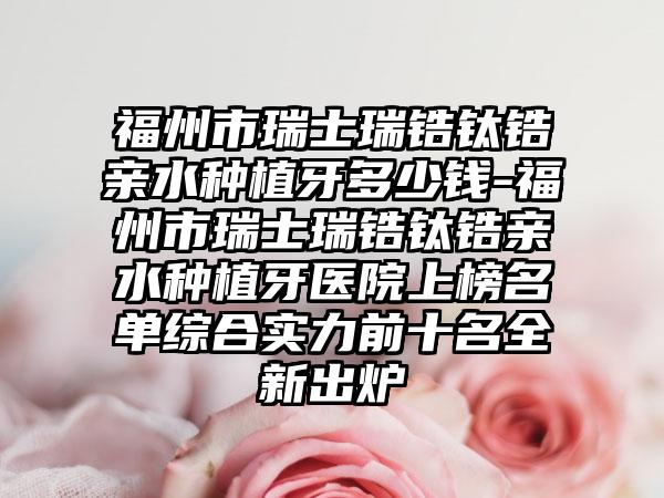 福州市瑞士瑞锆钛锆亲水种植牙多少钱-福州市瑞士瑞锆钛锆亲水种植牙医院上榜名单综合实力前十名全新出炉