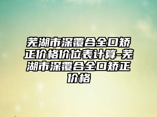 芜湖市深覆合全口矫正价格价位表计算-芜湖市深覆合全口矫正价格