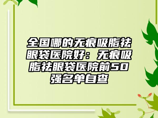 全国哪的无痕吸脂祛眼袋医院好：无痕吸脂祛眼袋医院前50强名单自查