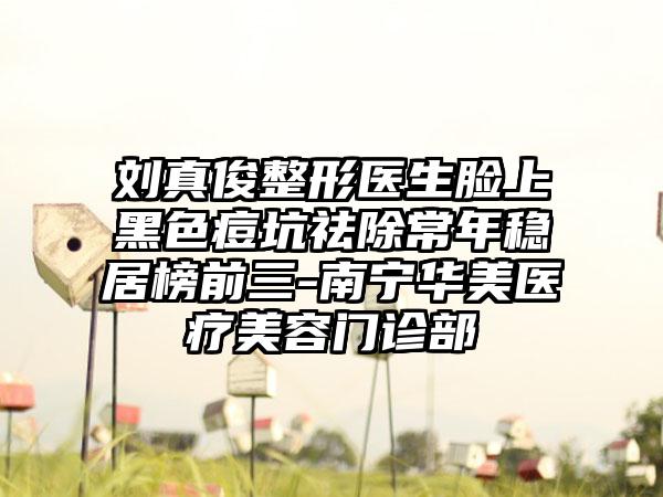 刘真俊整形医生脸上黑色痘坑祛除常年稳居榜前三-南宁华美医疗美容门诊部