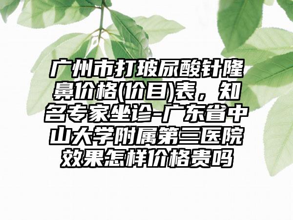 广州市打玻尿酸针隆鼻价格(价目)表，知名专家坐诊-广东省中山大学附属第三医院效果怎样价格贵吗