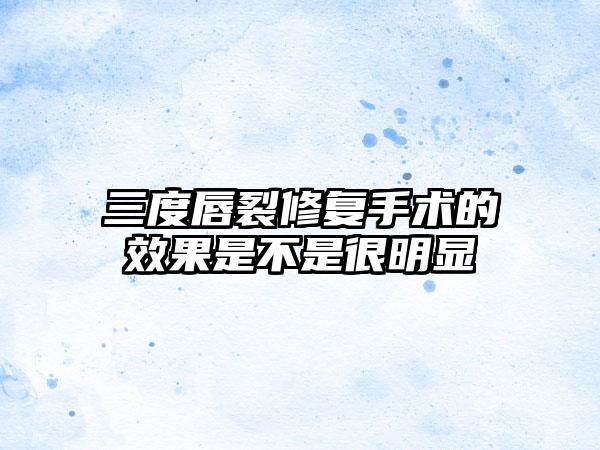 三度唇裂修复手术的效果是不是很明显