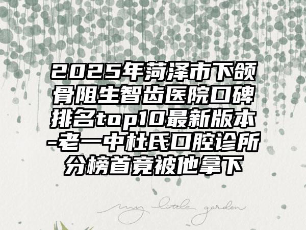 2025年菏泽市下颌骨阻生智齿医院口碑排名top10最新版本-老一中杜氏口腔诊所分榜首竟被他拿下