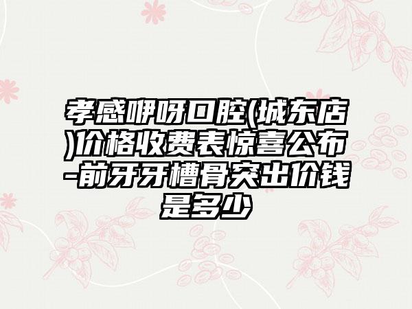 孝感咿呀口腔(城东店)价格收费表惊喜公布-前牙牙槽骨突出价钱是多少