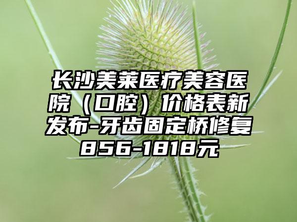 长沙美莱医疗美容医院（口腔）价格表新发布-牙齿固定桥修复856-1818元