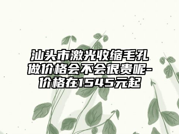 汕头市激光收缩毛孔做价格会不会很贵呢-价格在1545元起