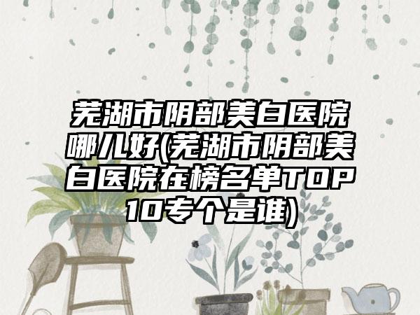 芜湖市阴部美白医院哪儿好(芜湖市阴部美白医院在榜名单TOP10专个是谁)