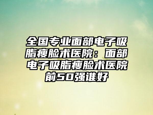 全国专业面部电子吸脂瘦脸术医院：面部电子吸脂瘦脸术医院前50强谁好
