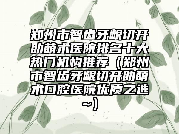 郑州市智齿牙龈切开助萌术医院排名十大热门机构推荐（郑州市智齿牙龈切开助萌术口腔医院优质之选~）