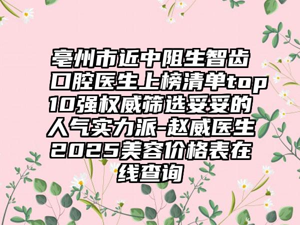 亳州市近中阻生智齿口腔医生上榜清单top10强权威筛选妥妥的人气实力派-赵威医生2025美容价格表在线查询