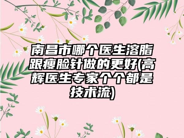 南昌市哪个医生溶脂跟瘦脸针做的更好(高辉医生专家个个都是技术流)