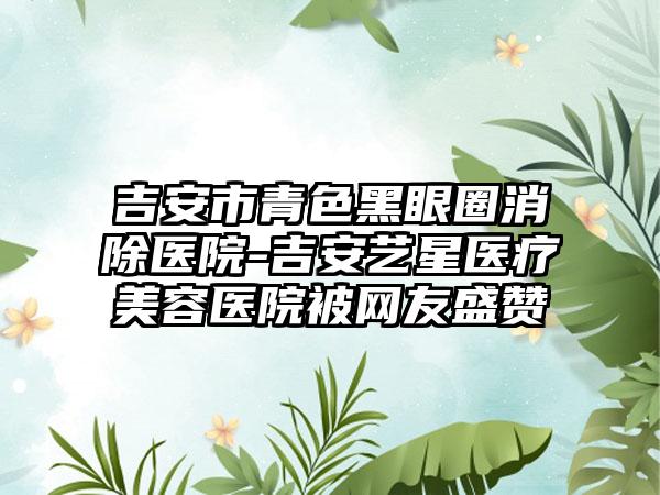 吉安市青色黑眼圈消除医院-吉安艺星医疗美容医院被网友盛赞
