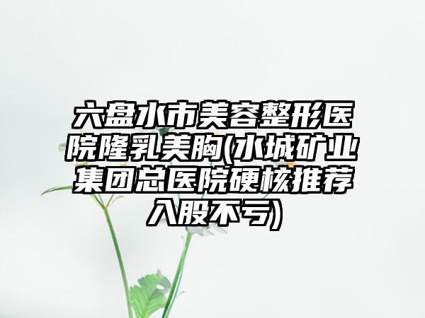 六盘水市美容整形医院隆乳美胸(水城矿业集团总医院硬核推荐入股不亏)