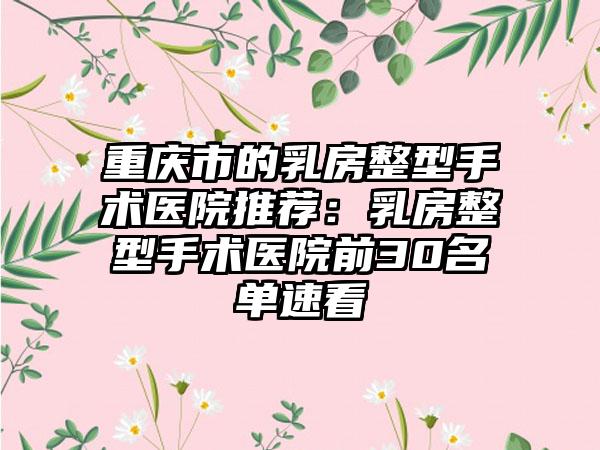 重庆市的乳房整型手术医院推荐：乳房整型手术医院前30名单速看