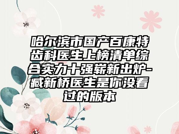 哈尔滨市国产百康特齿科医生上榜清单综合实力十强崭新出炉-臧新桥医生是你没看过的版本