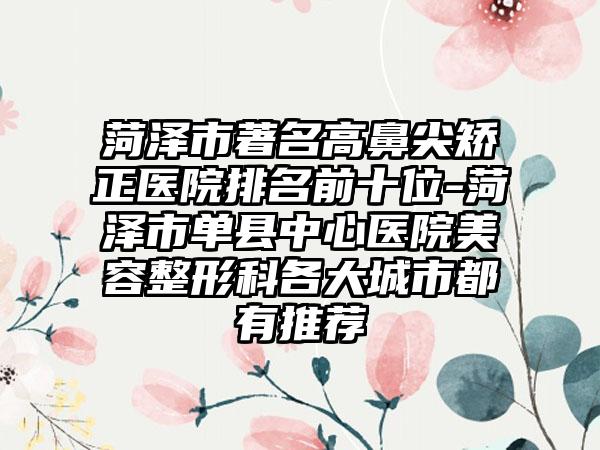 菏泽市著名高鼻尖矫正医院排名前十位-菏泽市单县中心医院美容整形科各大城市都有推荐