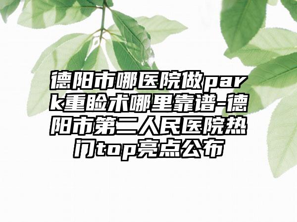 德阳市哪医院做park重睑术哪里靠谱-德阳市第二人民医院热门top亮点公布