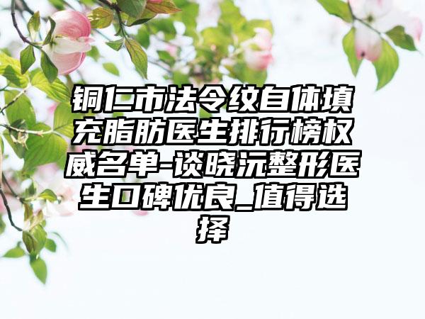 铜仁市法令纹自体填充脂肪医生排行榜权威名单-谈晓沅整形医生口碑优良_值得选择
