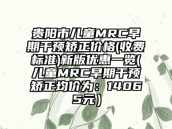 贵阳市儿童MRC早期干预矫正价格(收费标准)新版优惠一览(儿童MRC早期干预矫正均价为：14065元）