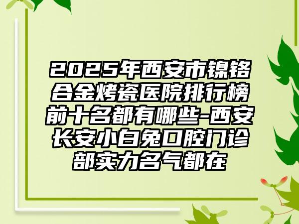 2025年西安市镍铬合金烤瓷医院排行榜前十名都有哪些-西安长安小白兔口腔门诊部实力名气都在