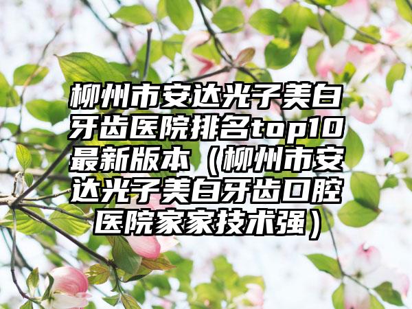 柳州市安达光子美白牙齿医院排名top10最新版本（柳州市安达光子美白牙齿口腔医院家家技术强）
