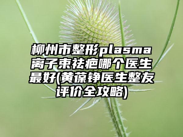 柳州市整形plasma离子束祛疤哪个医生最好(黄葆铮医生整友评价全攻略)